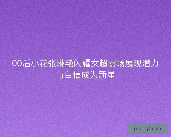 00后小花张琳艳闪耀女超赛场展现潜力与自信成为新星