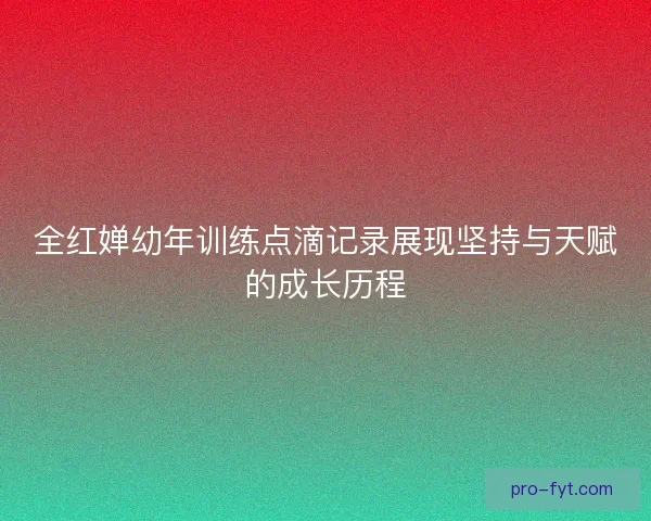 全红婵幼年训练点滴记录展现坚持与天赋的成长历程