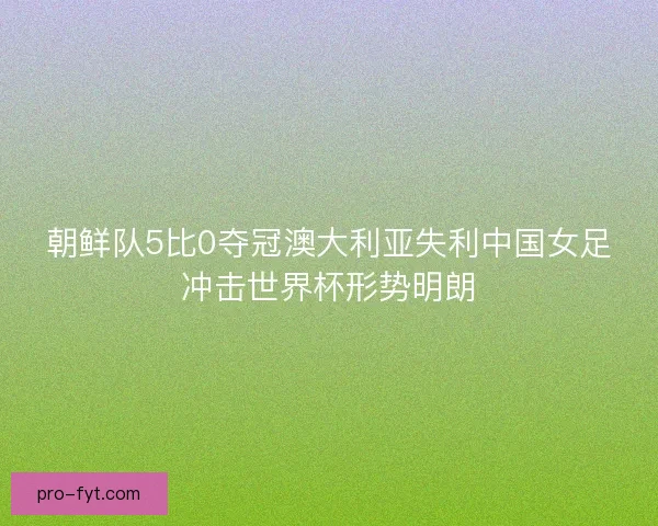 朝鲜队5比0夺冠澳大利亚失利中国女足冲击世界杯形势明朗