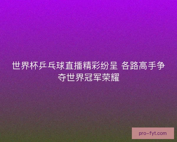 世界杯乒乓球直播精彩纷呈 各路高手争夺世界冠军荣耀