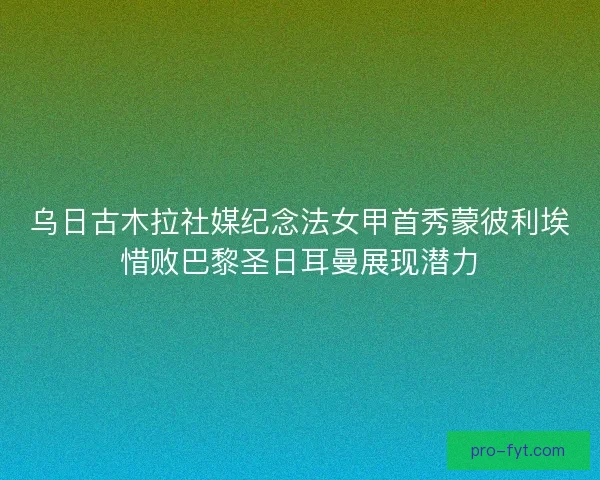 乌日古木拉社媒纪念法女甲首秀蒙彼利埃惜败巴黎圣日耳曼展现潜力