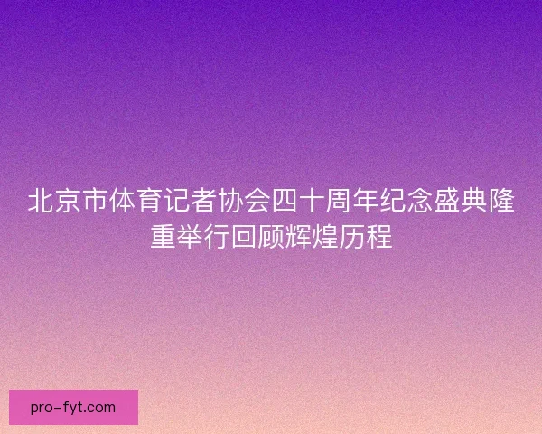 北京市体育记者协会四十周年纪念盛典隆重举行回顾辉煌历程